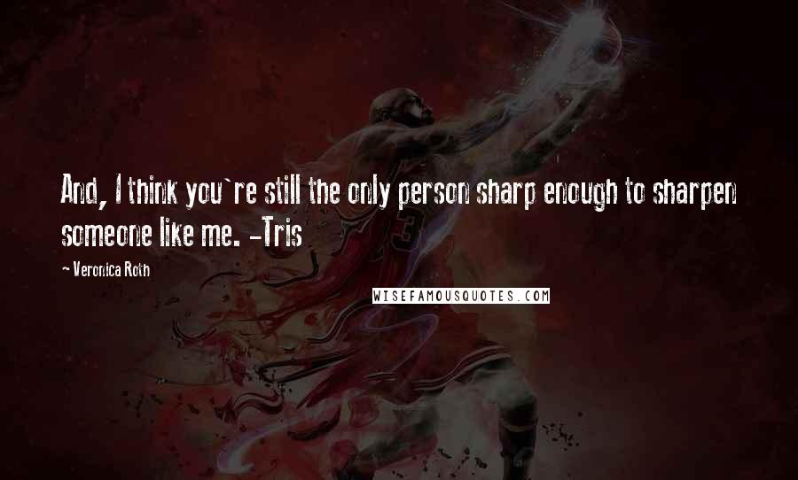 Veronica Roth Quotes: And, I think you're still the only person sharp enough to sharpen someone like me. -Tris