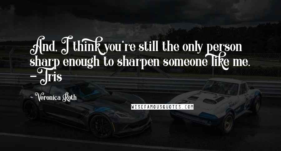 Veronica Roth Quotes: And, I think you're still the only person sharp enough to sharpen someone like me. -Tris