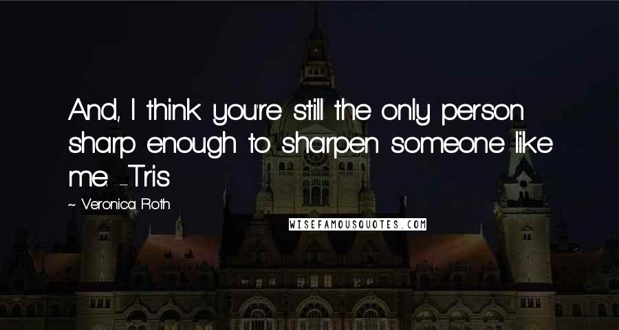 Veronica Roth Quotes: And, I think you're still the only person sharp enough to sharpen someone like me. -Tris