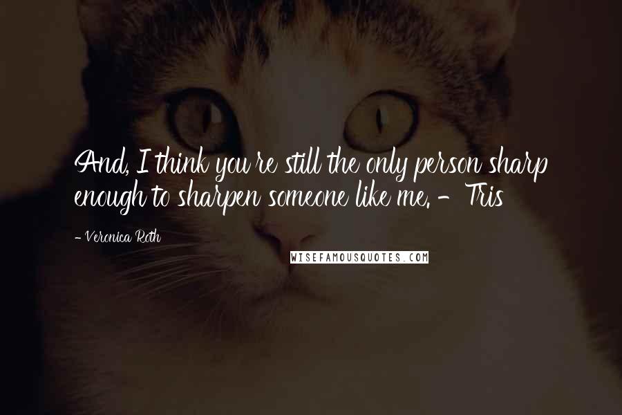 Veronica Roth Quotes: And, I think you're still the only person sharp enough to sharpen someone like me. -Tris