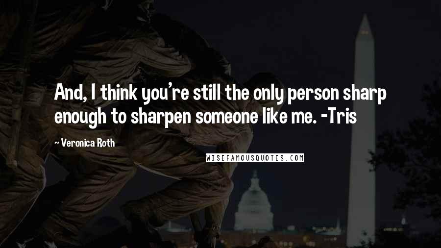 Veronica Roth Quotes: And, I think you're still the only person sharp enough to sharpen someone like me. -Tris