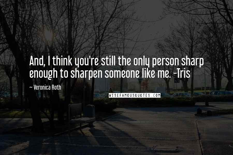 Veronica Roth Quotes: And, I think you're still the only person sharp enough to sharpen someone like me. -Tris