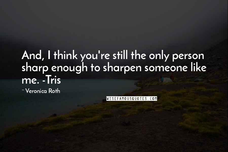 Veronica Roth Quotes: And, I think you're still the only person sharp enough to sharpen someone like me. -Tris