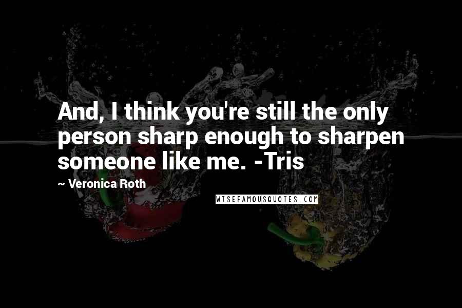 Veronica Roth Quotes: And, I think you're still the only person sharp enough to sharpen someone like me. -Tris