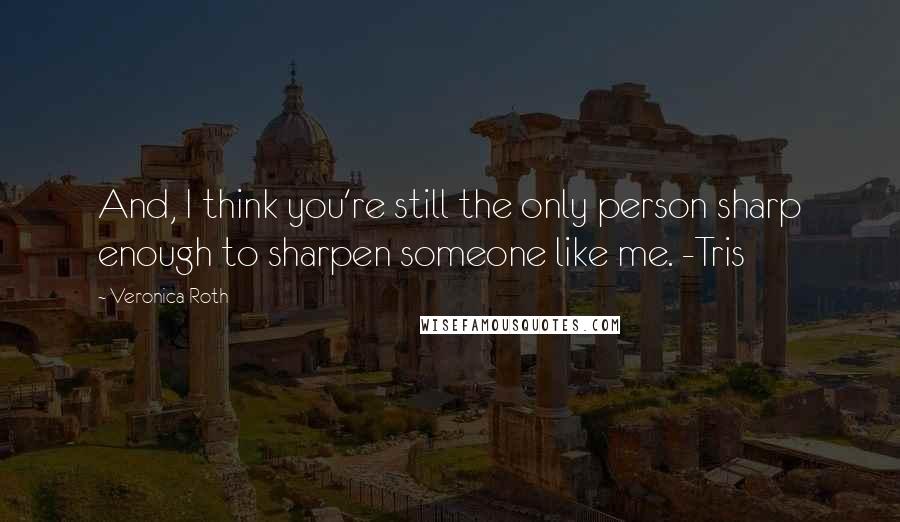 Veronica Roth Quotes: And, I think you're still the only person sharp enough to sharpen someone like me. -Tris