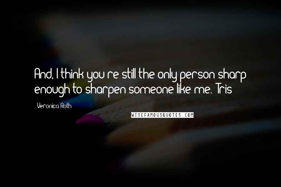 Veronica Roth Quotes: And, I think you're still the only person sharp enough to sharpen someone like me. -Tris