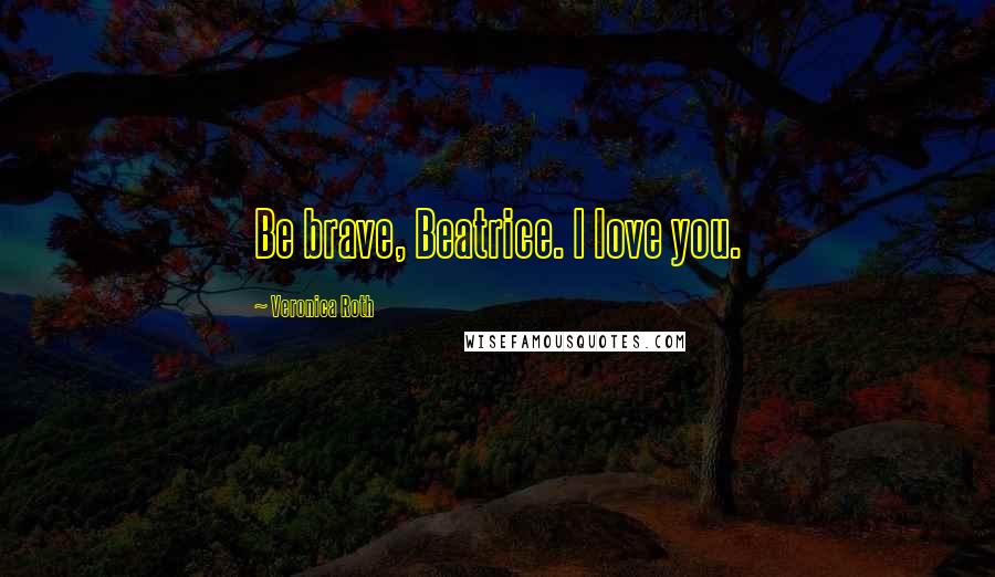 Veronica Roth Quotes: Be brave, Beatrice. I love you.