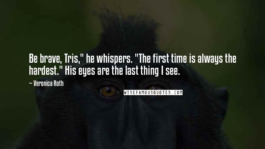 Veronica Roth Quotes: Be brave, Tris," he whispers. "The first time is always the hardest." His eyes are the last thing I see.