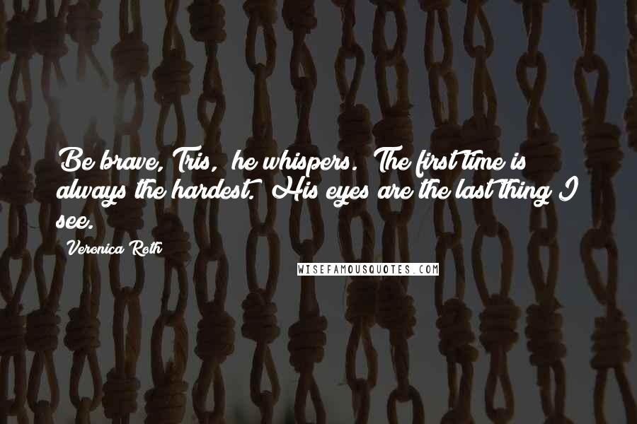 Veronica Roth Quotes: Be brave, Tris," he whispers. "The first time is always the hardest." His eyes are the last thing I see.