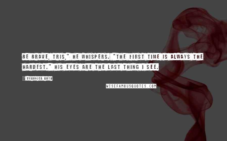 Veronica Roth Quotes: Be brave, Tris," he whispers. "The first time is always the hardest." His eyes are the last thing I see.