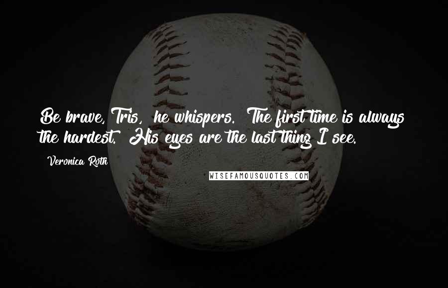 Veronica Roth Quotes: Be brave, Tris," he whispers. "The first time is always the hardest." His eyes are the last thing I see.