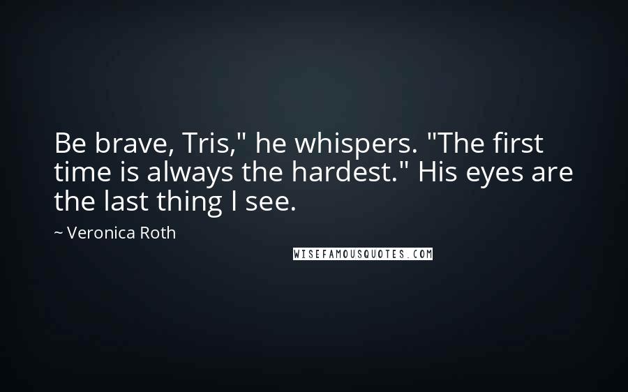 Veronica Roth Quotes: Be brave, Tris," he whispers. "The first time is always the hardest." His eyes are the last thing I see.