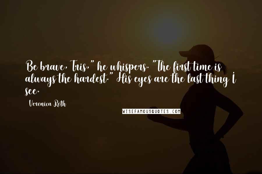 Veronica Roth Quotes: Be brave, Tris," he whispers. "The first time is always the hardest." His eyes are the last thing I see.