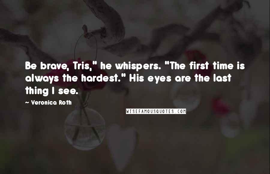 Veronica Roth Quotes: Be brave, Tris," he whispers. "The first time is always the hardest." His eyes are the last thing I see.