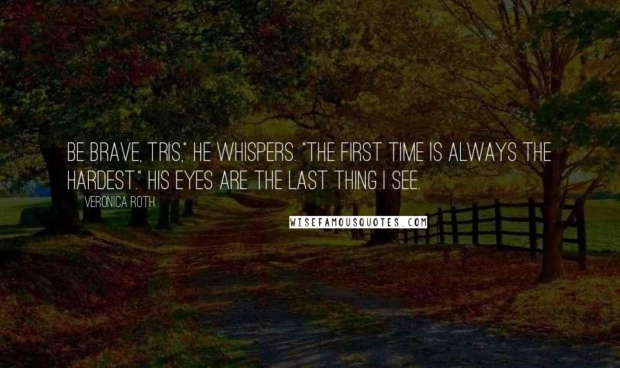 Veronica Roth Quotes: Be brave, Tris," he whispers. "The first time is always the hardest." His eyes are the last thing I see.