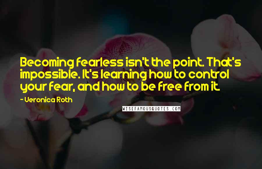 Veronica Roth Quotes: Becoming fearless isn't the point. That's impossible. It's learning how to control your fear, and how to be free from it.