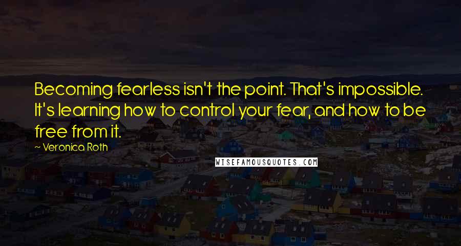 Veronica Roth Quotes: Becoming fearless isn't the point. That's impossible. It's learning how to control your fear, and how to be free from it.