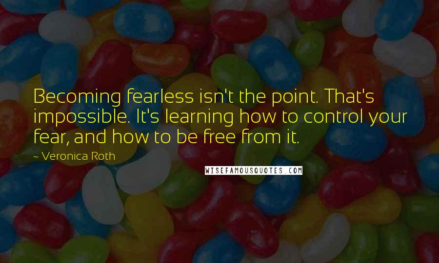 Veronica Roth Quotes: Becoming fearless isn't the point. That's impossible. It's learning how to control your fear, and how to be free from it.