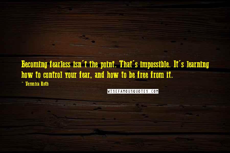 Veronica Roth Quotes: Becoming fearless isn't the point. That's impossible. It's learning how to control your fear, and how to be free from it.