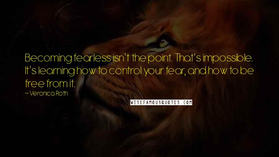 Veronica Roth Quotes: Becoming fearless isn't the point. That's impossible. It's learning how to control your fear, and how to be free from it.