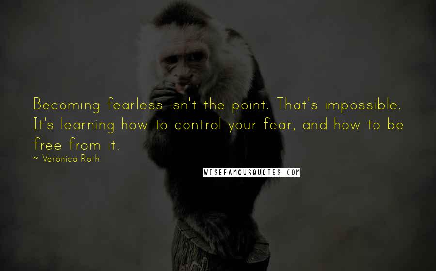 Veronica Roth Quotes: Becoming fearless isn't the point. That's impossible. It's learning how to control your fear, and how to be free from it.