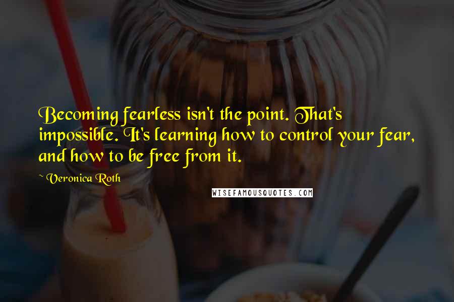Veronica Roth Quotes: Becoming fearless isn't the point. That's impossible. It's learning how to control your fear, and how to be free from it.