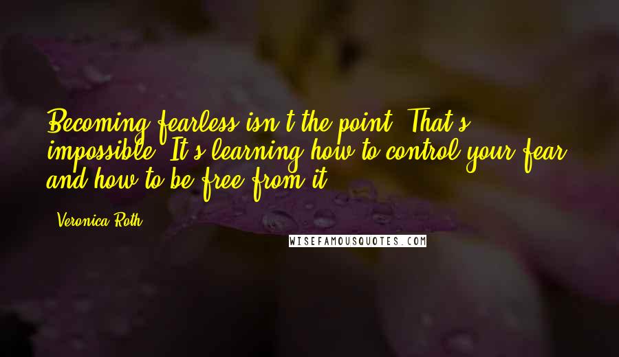 Veronica Roth Quotes: Becoming fearless isn't the point. That's impossible. It's learning how to control your fear, and how to be free from it.