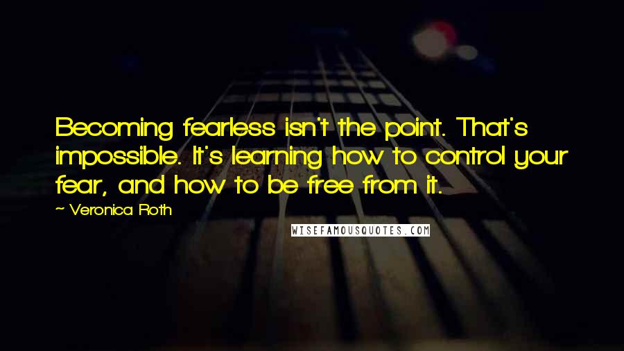 Veronica Roth Quotes: Becoming fearless isn't the point. That's impossible. It's learning how to control your fear, and how to be free from it.