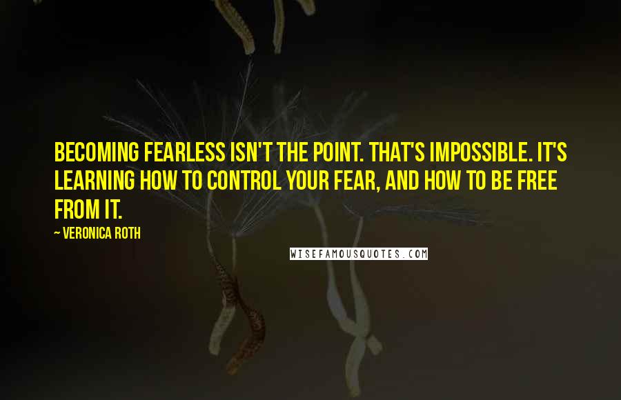 Veronica Roth Quotes: Becoming fearless isn't the point. That's impossible. It's learning how to control your fear, and how to be free from it.