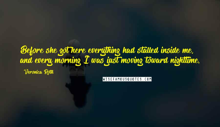 Veronica Roth Quotes: Before she got here everything had stalled inside me, and every morning I was just moving toward nighttime.