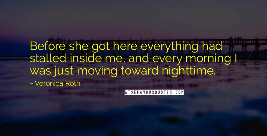 Veronica Roth Quotes: Before she got here everything had stalled inside me, and every morning I was just moving toward nighttime.