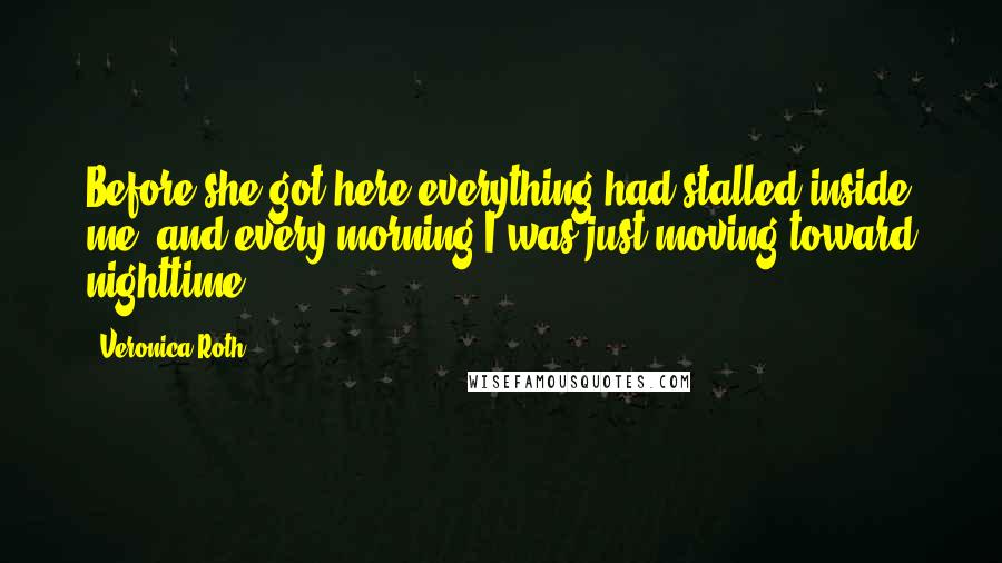 Veronica Roth Quotes: Before she got here everything had stalled inside me, and every morning I was just moving toward nighttime.