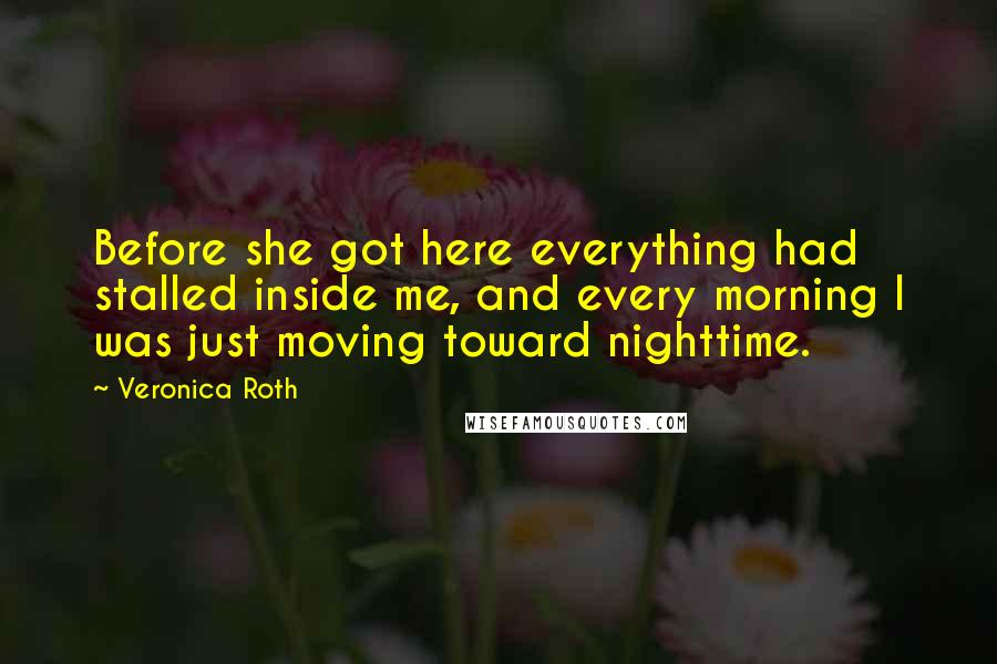 Veronica Roth Quotes: Before she got here everything had stalled inside me, and every morning I was just moving toward nighttime.