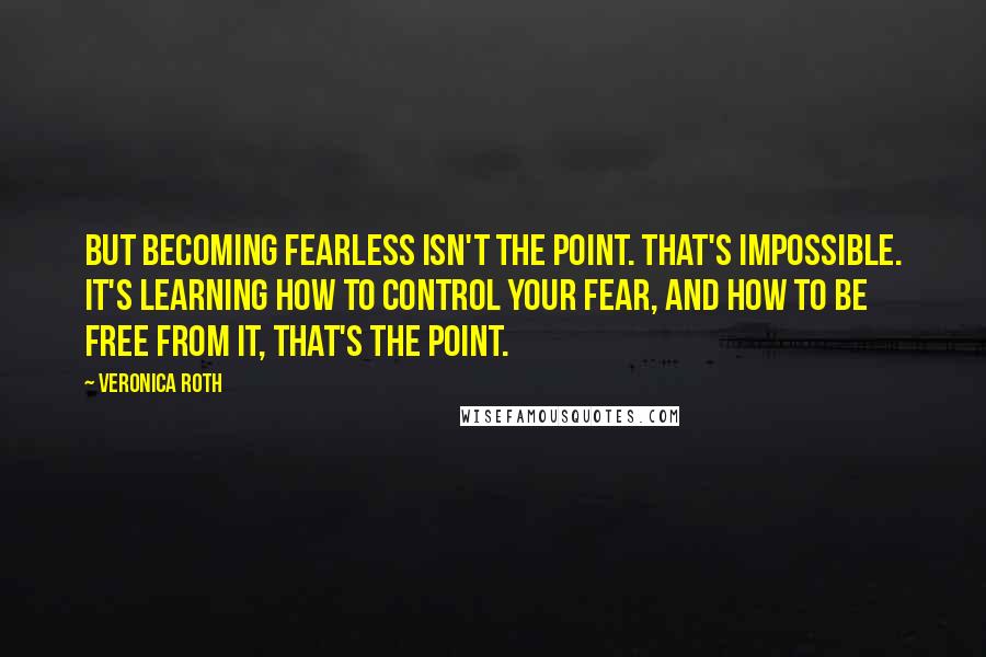 Veronica Roth Quotes: But becoming fearless isn't the point. That's impossible. It's learning how to control your fear, and how to be free from it, that's the point.