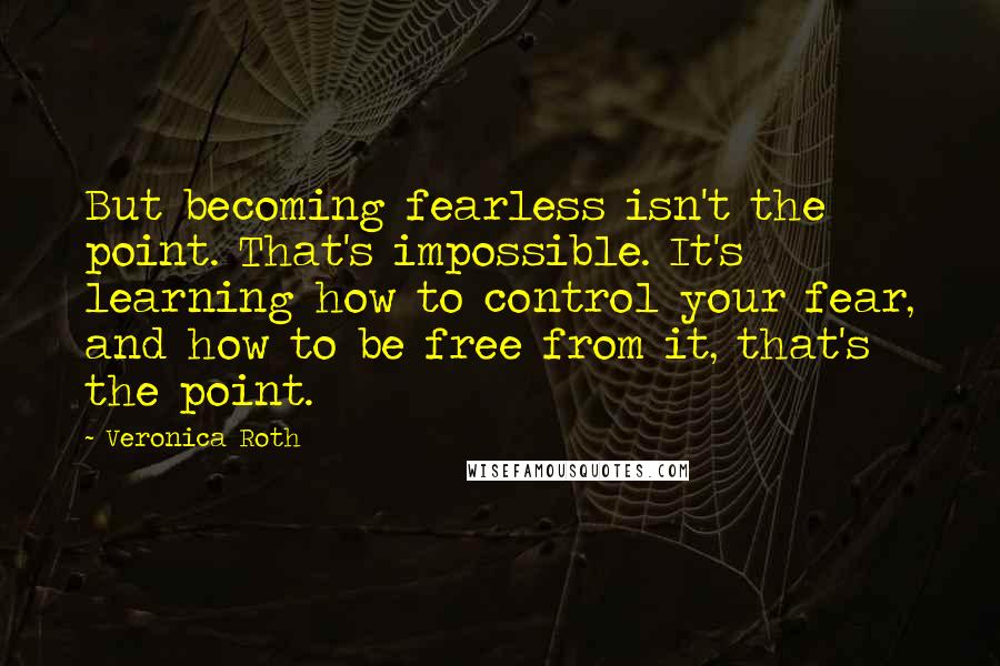 Veronica Roth Quotes: But becoming fearless isn't the point. That's impossible. It's learning how to control your fear, and how to be free from it, that's the point.