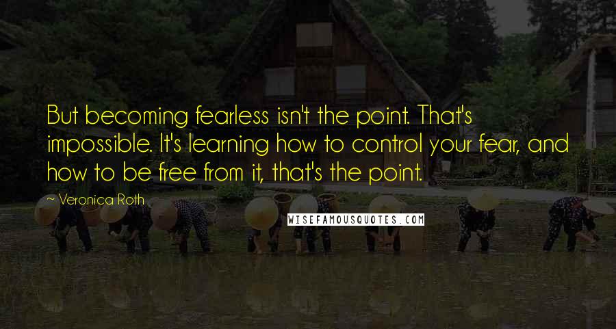 Veronica Roth Quotes: But becoming fearless isn't the point. That's impossible. It's learning how to control your fear, and how to be free from it, that's the point.