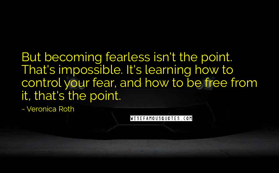 Veronica Roth Quotes: But becoming fearless isn't the point. That's impossible. It's learning how to control your fear, and how to be free from it, that's the point.