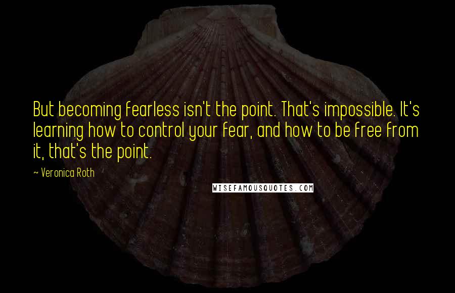 Veronica Roth Quotes: But becoming fearless isn't the point. That's impossible. It's learning how to control your fear, and how to be free from it, that's the point.