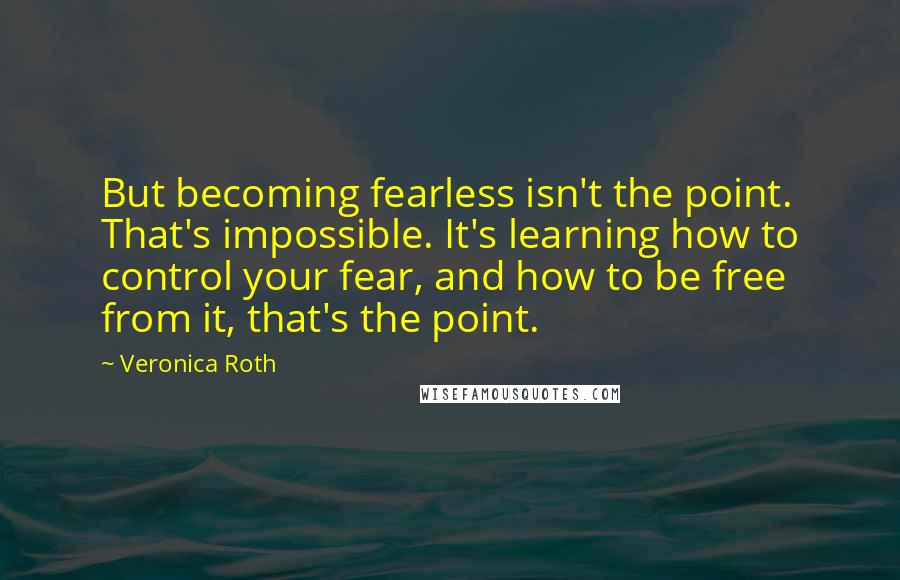 Veronica Roth Quotes: But becoming fearless isn't the point. That's impossible. It's learning how to control your fear, and how to be free from it, that's the point.