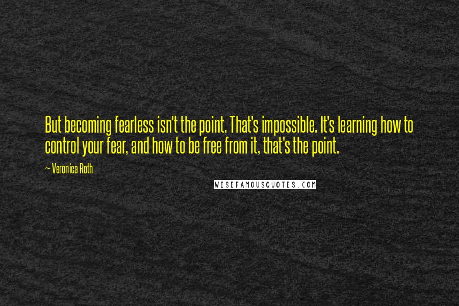 Veronica Roth Quotes: But becoming fearless isn't the point. That's impossible. It's learning how to control your fear, and how to be free from it, that's the point.