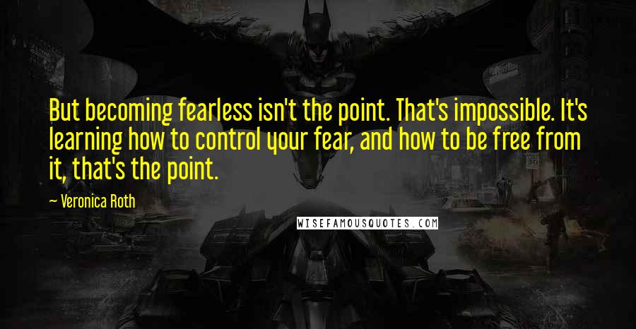 Veronica Roth Quotes: But becoming fearless isn't the point. That's impossible. It's learning how to control your fear, and how to be free from it, that's the point.