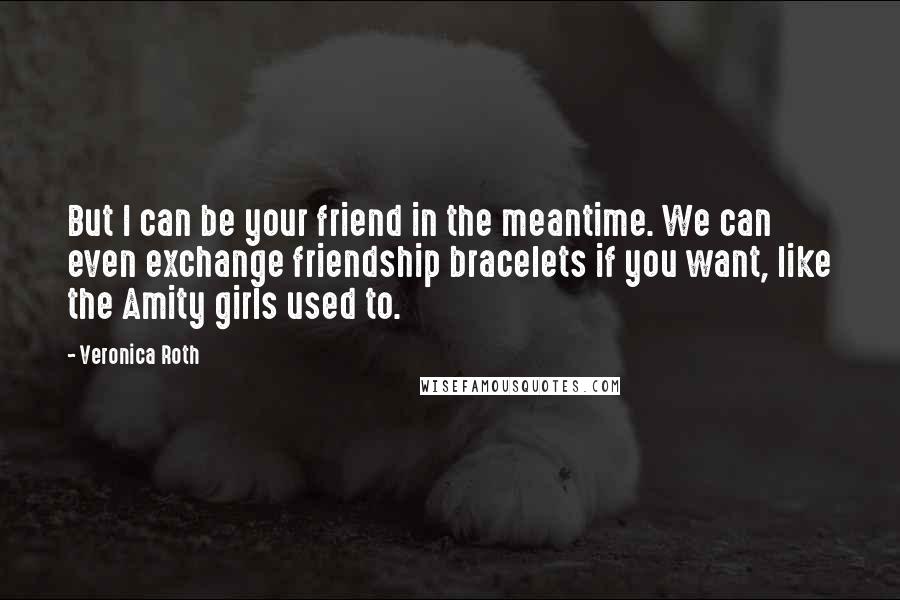 Veronica Roth Quotes: But I can be your friend in the meantime. We can even exchange friendship bracelets if you want, like the Amity girls used to.