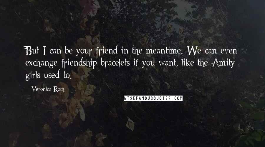 Veronica Roth Quotes: But I can be your friend in the meantime. We can even exchange friendship bracelets if you want, like the Amity girls used to.