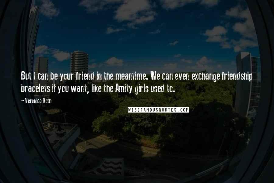 Veronica Roth Quotes: But I can be your friend in the meantime. We can even exchange friendship bracelets if you want, like the Amity girls used to.