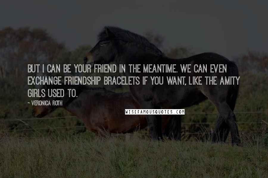 Veronica Roth Quotes: But I can be your friend in the meantime. We can even exchange friendship bracelets if you want, like the Amity girls used to.