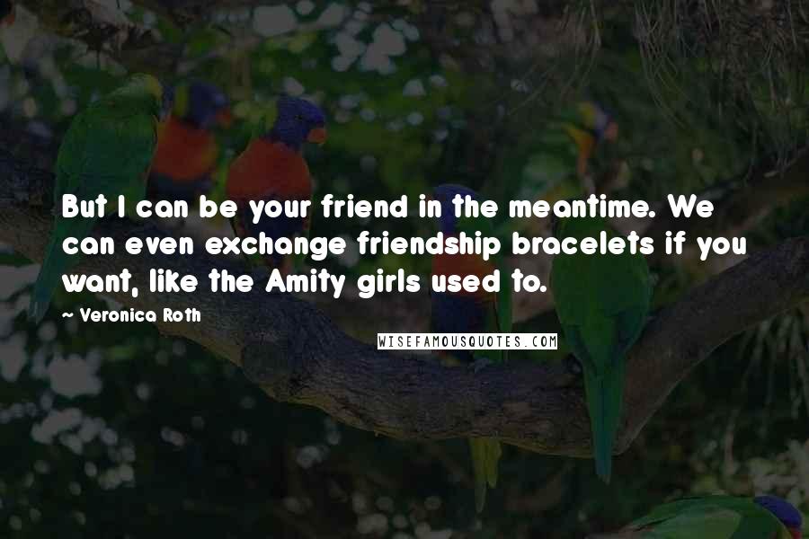 Veronica Roth Quotes: But I can be your friend in the meantime. We can even exchange friendship bracelets if you want, like the Amity girls used to.