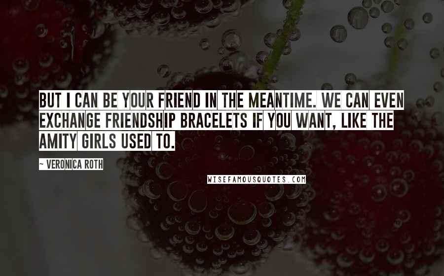 Veronica Roth Quotes: But I can be your friend in the meantime. We can even exchange friendship bracelets if you want, like the Amity girls used to.