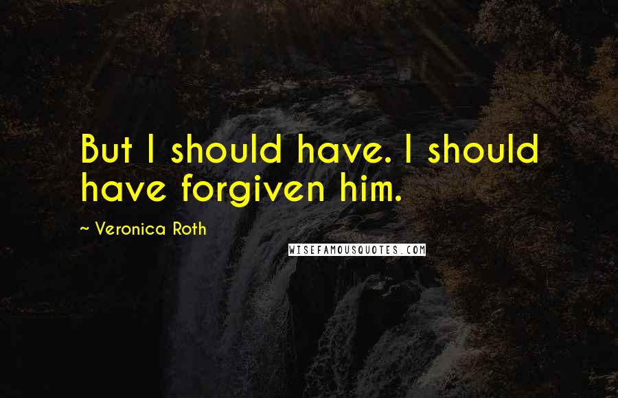 Veronica Roth Quotes: But I should have. I should have forgiven him.