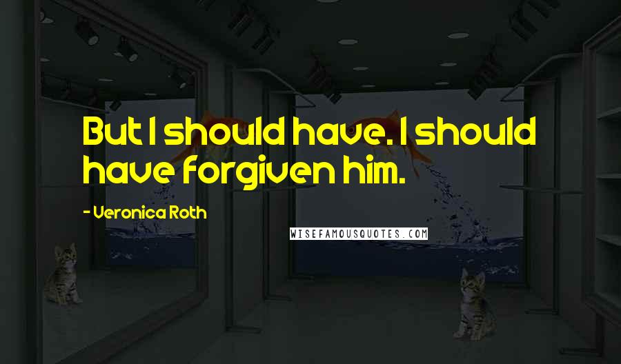 Veronica Roth Quotes: But I should have. I should have forgiven him.