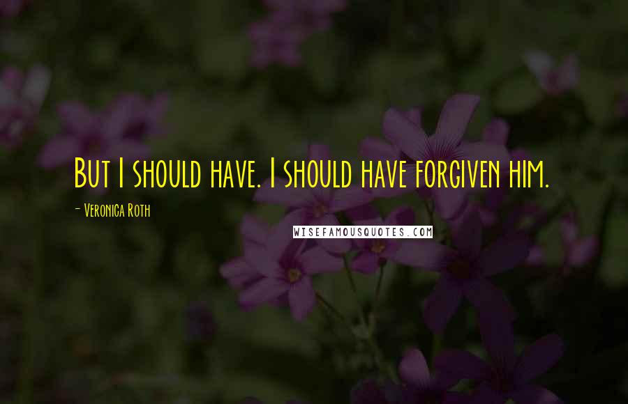 Veronica Roth Quotes: But I should have. I should have forgiven him.